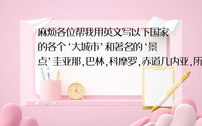 麻烦各位帮我用英文写以下国家的各个‘大城市’和著名的‘景点’圭亚那,巴林,科摩罗,赤道几内亚,所罗门群岛还要带上中文翻译哦.麻烦各位了..：麻烦亲们写多多哦!写上7.8十个也不怕的.