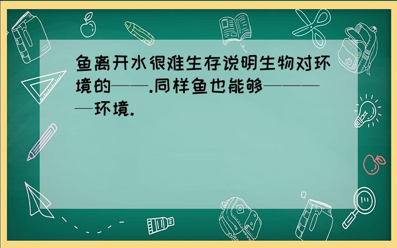 鱼离开水很难生存说明生物对环境的——.同样鱼也能够————环境.