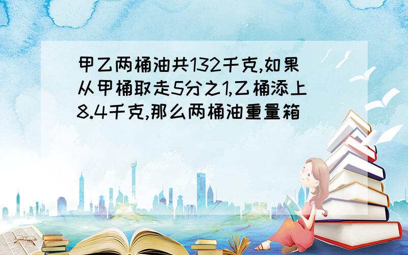 甲乙两桶油共132千克,如果从甲桶取走5分之1,乙桶添上8.4千克,那么两桶油重量箱