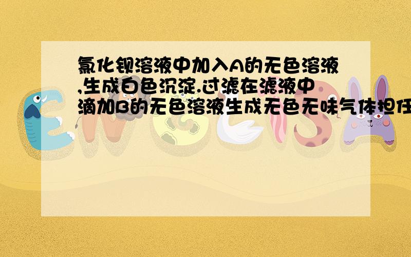 氯化钡溶液中加入A的无色溶液,生成白色沉淀.过滤在滤液中滴加B的无色溶液生成无色无味气体担任有白色沉淀.则A是 B是