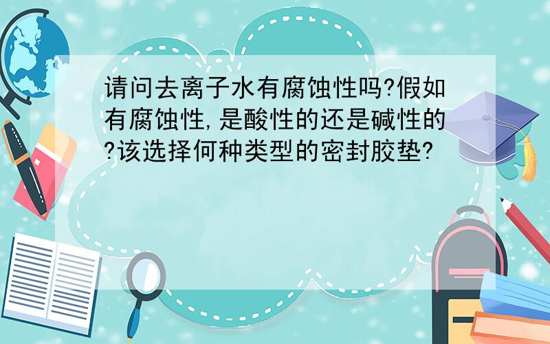 请问去离子水有腐蚀性吗?假如有腐蚀性,是酸性的还是碱性的?该选择何种类型的密封胶垫?