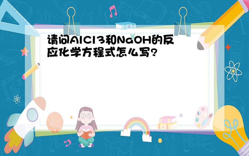 请问AlCl3和NaOH的反应化学方程式怎么写?