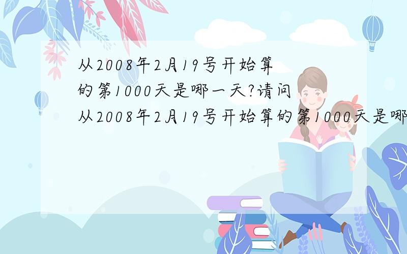 从2008年2月19号开始算的第1000天是哪一天?请问从2008年2月19号开始算的第1000天是哪一天?（包括08.02.19这天）p.s.乱回答的滚