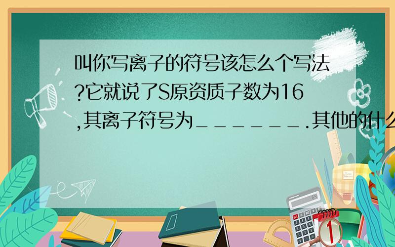 叫你写离子的符号该怎么个写法?它就说了S原资质子数为16,其离子符号为______.其他的什么都没说………………费解了~