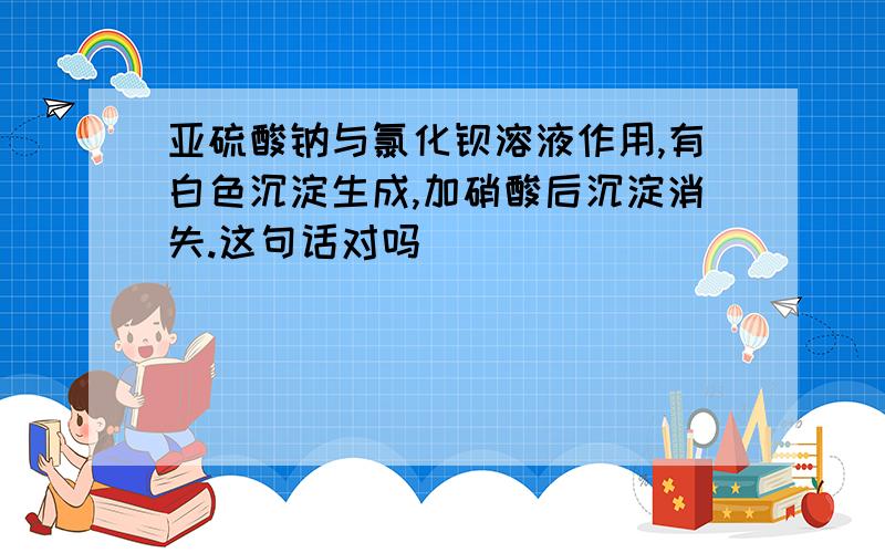 亚硫酸钠与氯化钡溶液作用,有白色沉淀生成,加硝酸后沉淀消失.这句话对吗