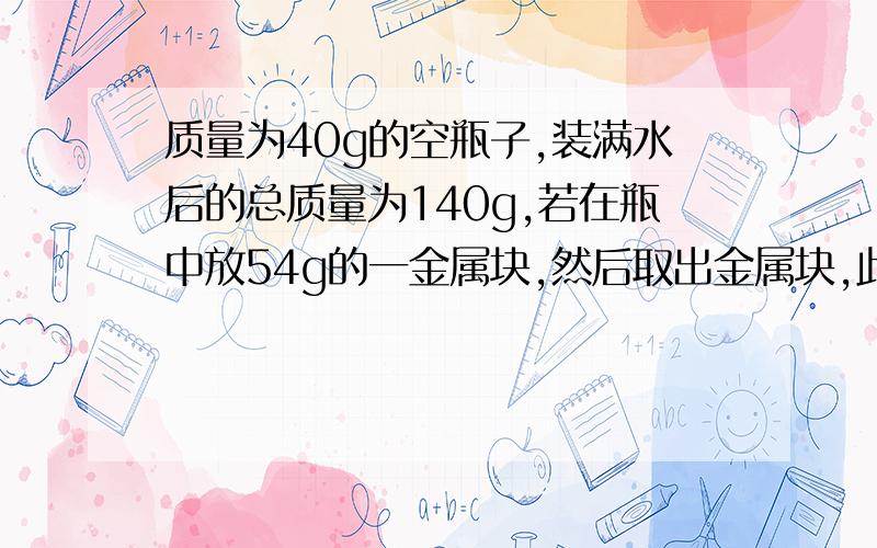 质量为40g的空瓶子,装满水后的总质量为140g,若在瓶中放54g的一金属块,然后取出金属块,此时空瓶和水的总质为120g,求瓶子的容积和金属的密度.（格式：已知：求：（公式）