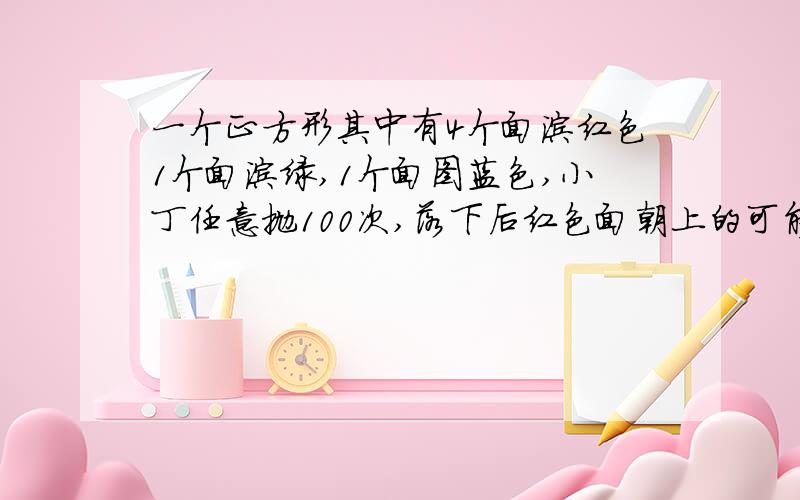 一个正方形其中有4个面涂红色1个面涂绿,1个面图蓝色,小丁任意抛100次,落下后红色面朝上的可能性为多少不是正方形是正方体