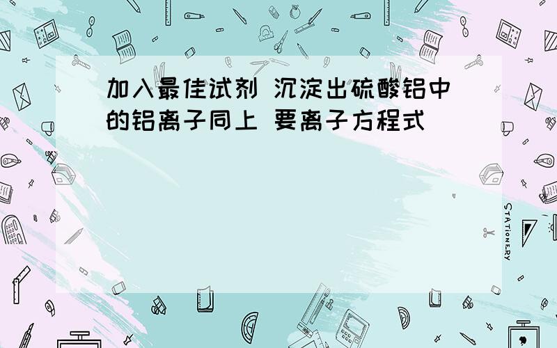 加入最佳试剂 沉淀出硫酸铝中的铝离子同上 要离子方程式