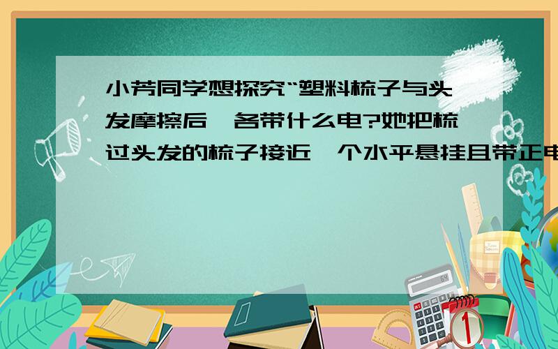 小芳同学想探究“塑料梳子与头发摩擦后,各带什么电?她把梳过头发的梳子接近一个水平悬挂且带正电的玻璃棒,梳子与玻璃棒相吸引,请问摩擦后塑料梳子带什么电,头发带什么电?