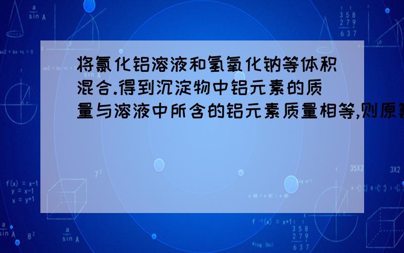 将氯化铝溶液和氢氧化钠等体积混合.得到沉淀物中铝元素的质量与溶液中所含的铝元素质量相等,则原氯化铝溶液和氢氧化钠溶液的量浓度之比可能是?为什么