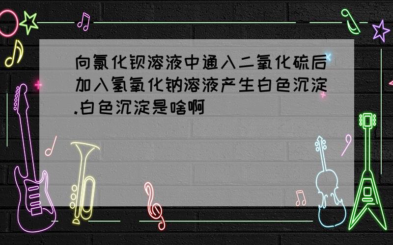 向氯化钡溶液中通入二氧化硫后加入氢氧化钠溶液产生白色沉淀.白色沉淀是啥啊