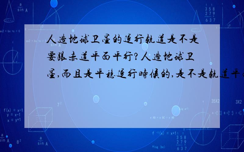 人造地球卫星的运行轨道是不是要跟赤道平面平行?人造地球卫星,而且是平稳运行时候的,是不是轨道平面需要跟赤道平面平行呀?可以成一定角度或者面面垂直吗?我是高中的,别说太深哦~先谢