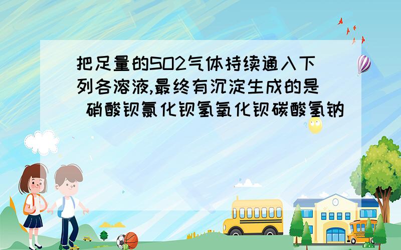 把足量的SO2气体持续通入下列各溶液,最终有沉淀生成的是 硝酸钡氯化钡氢氧化钡碳酸氢钠