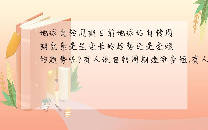 地球自转周期目前地球的自转周期究竟是呈变长的趋势还是变短的趋势呢?有人说自转周期逐渐变短,有人说逐渐变长,