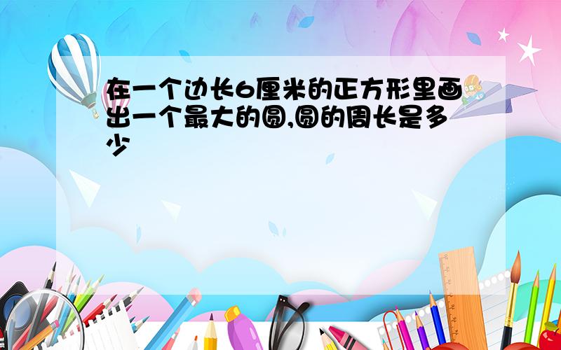 在一个边长6厘米的正方形里画出一个最大的圆,圆的周长是多少