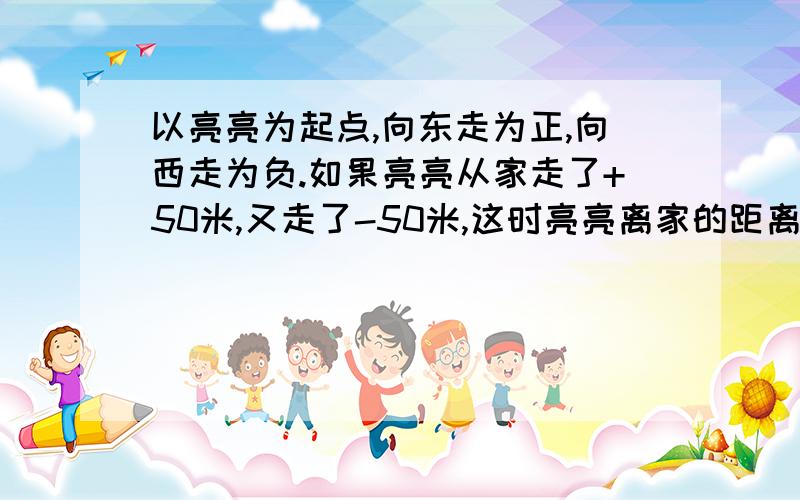 以亮亮为起点,向东走为正,向西走为负.如果亮亮从家走了+50米,又走了-50米,这时亮亮离家的距离是（ ）米.