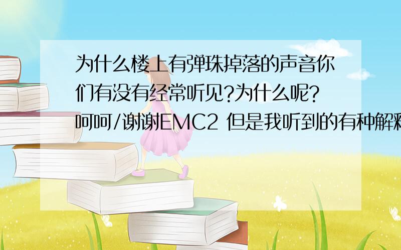 为什么楼上有弹珠掉落的声音你们有没有经常听见?为什么呢?呵呵/谢谢EMC2 但是我听到的有种解释 是 楼层中钢夹磨合的声音..不知道科学不科学.原来大家都有听到!