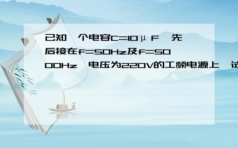 已知一个电容C=10μＦ,先后接在f=50Hz及f=5000Hz,电压为220V的工频电源上,试求容抗和电流各为多少?