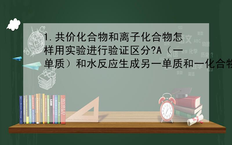 1.共价化合物和离子化合物怎样用实验进行验证区分?A（一单质）和水反应生成另一单质和一化合物 前提：这三种物质的均由短周期元素组成 请问这三种物质可以分别是什么?