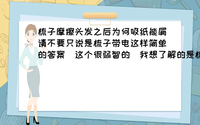 梳子摩擦头发之后为何吸纸能屑请不要只说是梳子带电这样简单的答案（这个很弱智的）我想了解的是梳子固然是带电了,但纸屑呢?是否带了电?（如果带了,怎么带的?）（如果没带,那它是怎