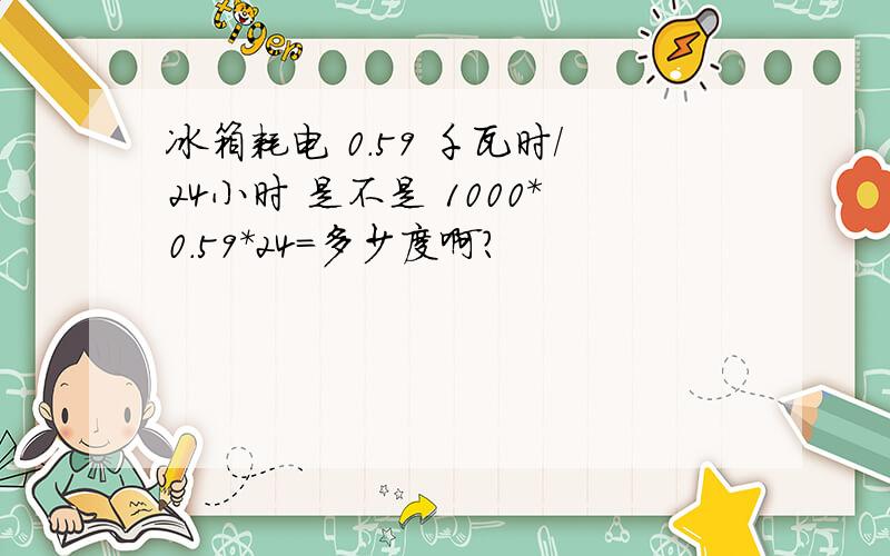 冰箱耗电 0.59 千瓦时/24小时 是不是 1000*0.59*24=多少度啊?