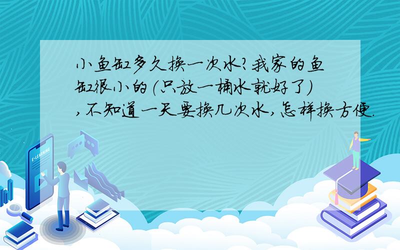 小鱼缸多久换一次水?我家的鱼缸很小的（只放一桶水就好了）,不知道一天要换几次水,怎样换方便.