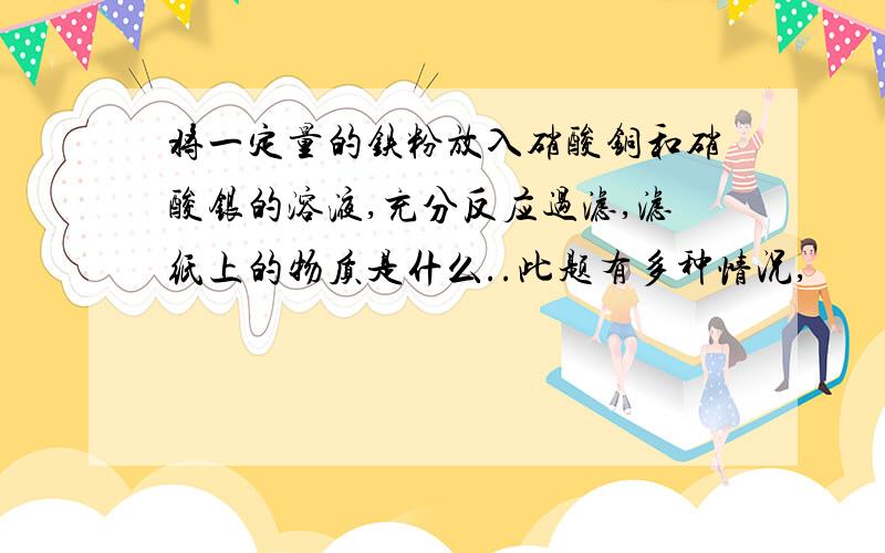 将一定量的铁粉放入硝酸铜和硝酸银的溶液,充分反应过滤,滤纸上的物质是什么..此题有多种情况,