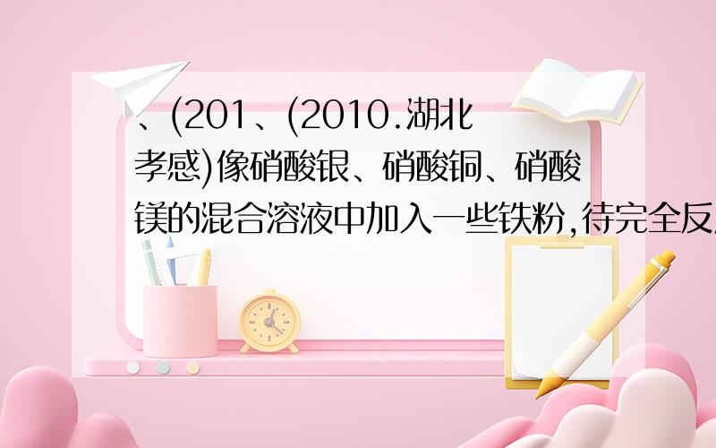 、(201、(2010.湖北孝感)像硝酸银、硝酸铜、硝酸镁的混合溶液中加入一些铁粉,待完全反应后再过滤,下列情况不肯能存在的是 A 滤纸上有Ag,滤液中有Ag+ 、Cu+ Fe+、Mg+ B 滤纸上有Ag、Cu,滤液中有Ag