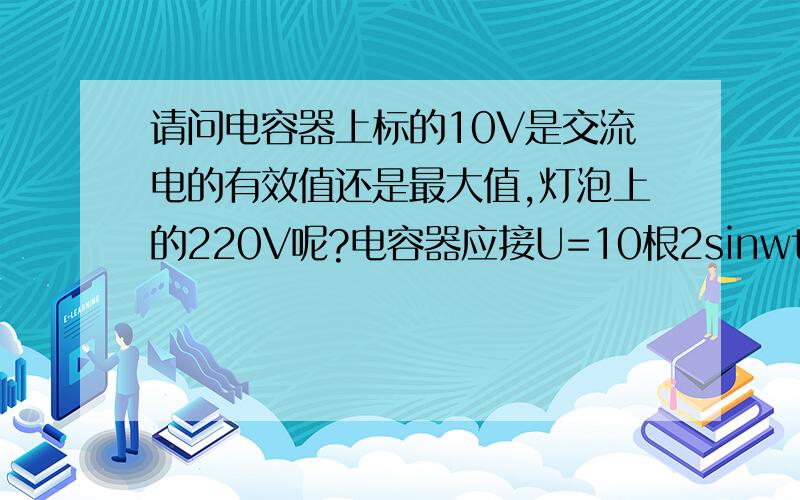 请问电容器上标的10V是交流电的有效值还是最大值,灯泡上的220V呢?电容器应接U=10根2sinwt能正常工作还是10sinwt呢？另外220V是有效值,那我们用的交流电的有效值也应为220V了,当它达到峰值220根2