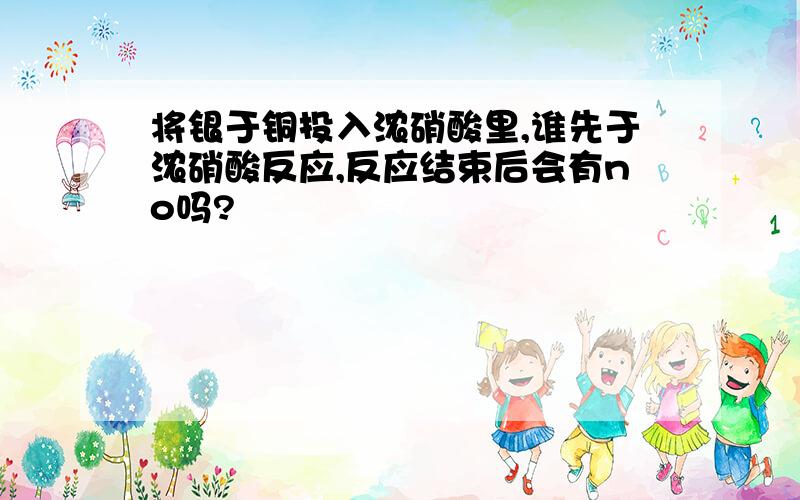 将银于铜投入浓硝酸里,谁先于浓硝酸反应,反应结束后会有no吗?