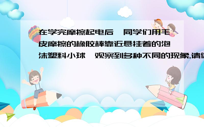 在学完摩擦起电后,同学们用毛皮摩擦的橡胶棒靠近悬挂着的泡沫塑料小球,观察到多种不同的现象.请你假定泡沫塑料小球的带电情况,描述可能观察到的情况,并解释出现这种现象的原因.（1）