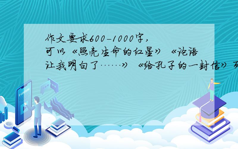 作文要求600－1000字,可以《照亮生命的红星》《论语让我明白了……》《给孔子的一封信》列一些写作方法,