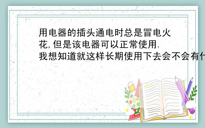 用电器的插头通电时总是冒电火花,但是该电器可以正常使用.我想知道就这样长期使用下去会不会有什么危险?