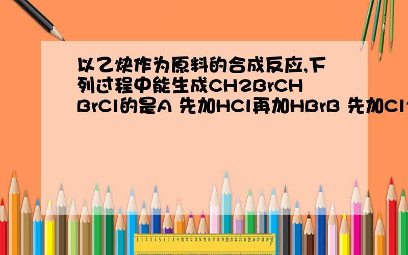 以乙炔作为原料的合成反应,下列过程中能生成CH2BrCHBrCl的是A 先加HCl再加HBrB 先加Cl2再加HBrC 先加HCl再加Br2D 先加HBr再加HCl