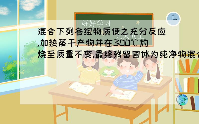 混合下列各组物质使之充分反应,加热蒸干产物并在300℃灼烧至质量不变,最终残留固体为纯净物混合下列各组物质使之充分反应,加热蒸干产物并在300℃灼烧至质量不变,最终残留固体为纯净物