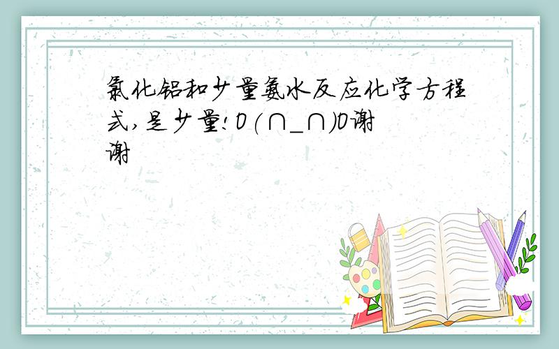 氯化铝和少量氨水反应化学方程式,是少量!O(∩_∩)O谢谢