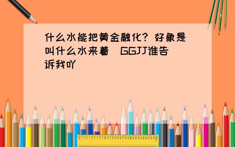 什么水能把黄金融化? 好象是叫什么水来着  GGJJ谁告诉我吖