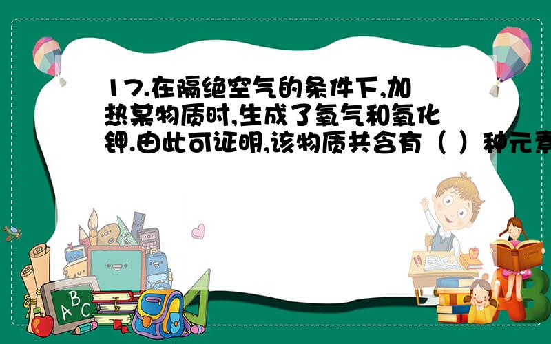 17.在隔绝空气的条件下,加热某物质时,生成了氧气和氧化钾.由此可证明,该物质共含有（ ）种元素,金属元素有（ ）元素,非金属元素有（ ）元素和（ ）元素.打错了，17.在隔绝空气的条件下