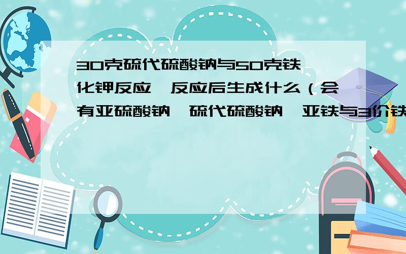 30克硫代硫酸钠与50克铁氰化钾反应,反应后生成什么（会有亚硫酸钠,硫代硫酸钠,亚铁与3价铁吗）...30克硫代硫酸钠与50克铁氰化钾反应,反应后生成什么（会有亚硫酸钠,硫代硫酸钠,亚铁与3价