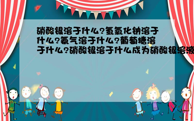 硝酸银溶于什么?氢氧化钠溶于什么?氨气溶于什么?葡萄糖溶于什么?硝酸银溶于什么成为硝酸银溶液?氢氧化钠溶于什么成为氢氧化钠溶液?氨气溶于什么成为氨水?葡萄糖溶于什么成为葡萄糖溶