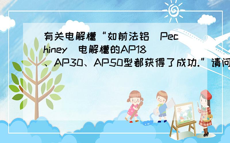 有关电解槽“如前法铝(Pechiney)电解槽的AP18、AP30、AP50型都获得了成功.”请问,这句话中AP代表什么意思?谢谢~~