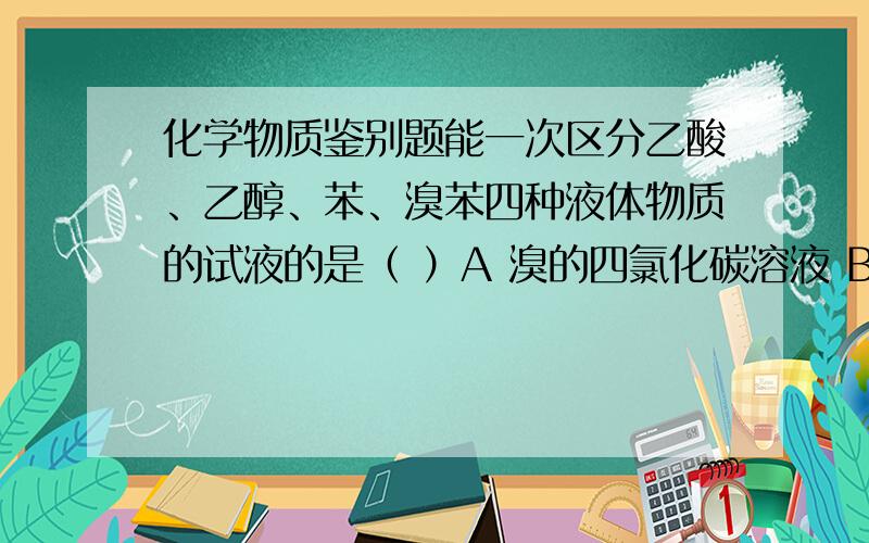 化学物质鉴别题能一次区分乙酸、乙醇、苯、溴苯四种液体物质的试液的是（ ）A 溴的四氯化碳溶液 B 碳酸氢钠溶液 C 硫酸钠溶液 D 氢氧化钠溶液要详解溴苯密度比水大，我知道，但是，溴