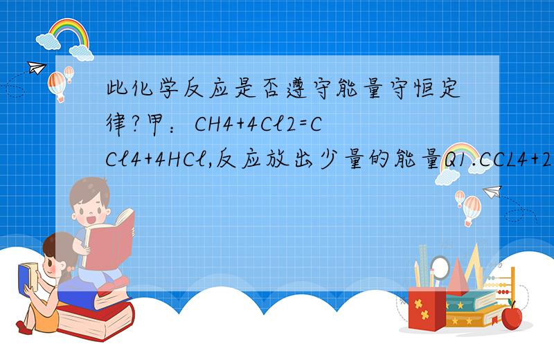 此化学反应是否遵守能量守恒定律?甲：CH4+4Cl2=CCl4+4HCl,反应放出少量的能量Q1.CCL4+2O2=CO2+H2O,反应温度高,可能有少有能量Q4.乙：CH4+2Cl2=C+2HCl,反应放出的能量Q2,会爆炸的能量释放.C+O2=CO2,反应放出