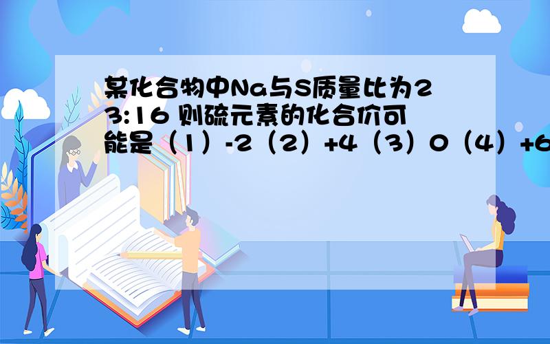 某化合物中Na与S质量比为23:16 则硫元素的化合价可能是（1）-2（2）+4（3）0（4）+6   A (1)(3) B(1) C(1)(2)(3)D只有（3）