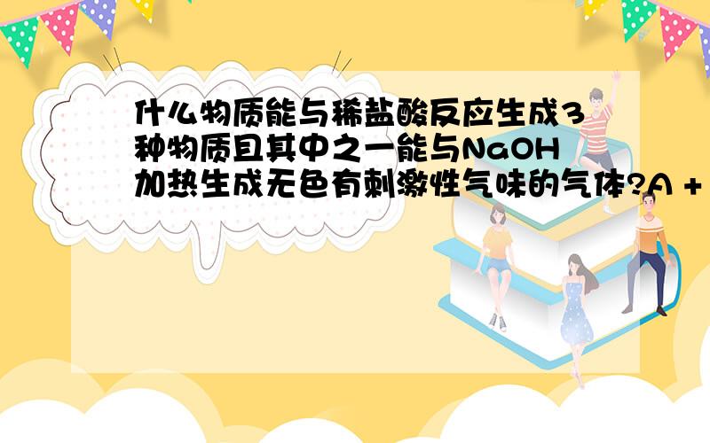 什么物质能与稀盐酸反应生成3种物质且其中之一能与NaOH加热生成无色有刺激性气味的气体?A + HCl——B + C + D,C+浓NaOH——现象a若现象a为“无色有刺激性气味的气体”,则A的化学式可能为?