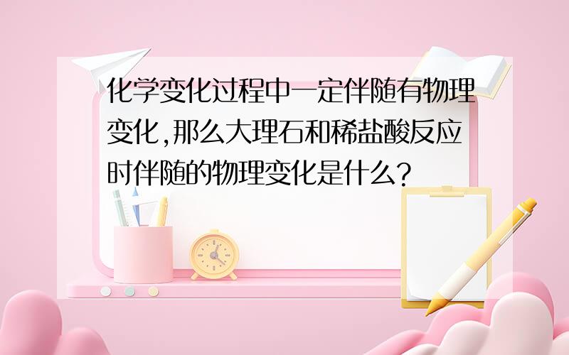 化学变化过程中一定伴随有物理变化,那么大理石和稀盐酸反应时伴随的物理变化是什么?