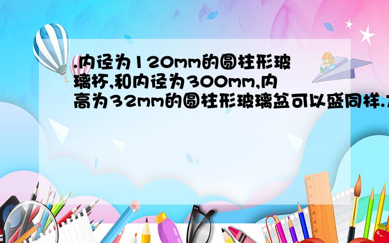 .内径为120mm的圆柱形玻璃杯,和内径为300mm,内高为32mm的圆柱形玻璃盆可以盛同样.方程回答!