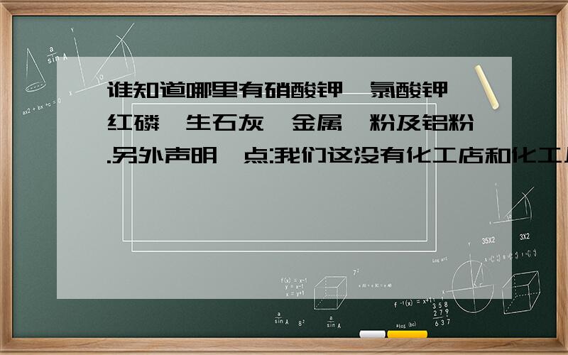 谁知道哪里有硝酸钾、氯酸钾、红磷、生石灰、金属镁粉及铝粉.另外声明一点:我们这没有化工店和化工厂...谁知道哪里有硝酸钾、氯酸钾、红磷、生石灰、金属镁粉及铝粉.另外声明一点:我