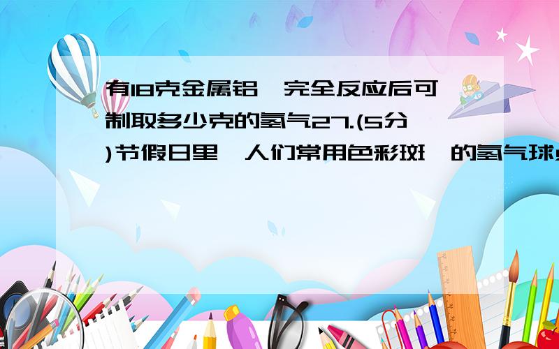 有18克金属铝、完全反应后可制取多少克的氢气27.(5分)节假日里,人们常用色彩斑斓的氢气球点缀喜庆的气氛.填充气球的氢气通常用金属铝和浓氢氧化钠溶液反应制取.(1)某同学对金属铝和浓