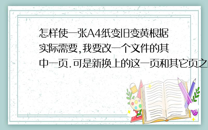 怎样使一张A4纸变旧变黄根据实际需要,我要改一个文件的其中一页.可是新换上的这一页和其它页之间显得太不一样的,其它的是08年的,比较黄,旧,怎样把新换上的这一页也变旧呢?